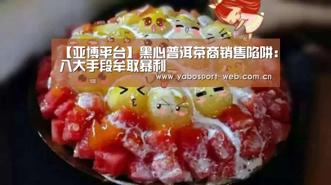 【亚博平台】黑心普洱茶商销售陷阱:八大手段牟取暴利(图1) 亚博平台